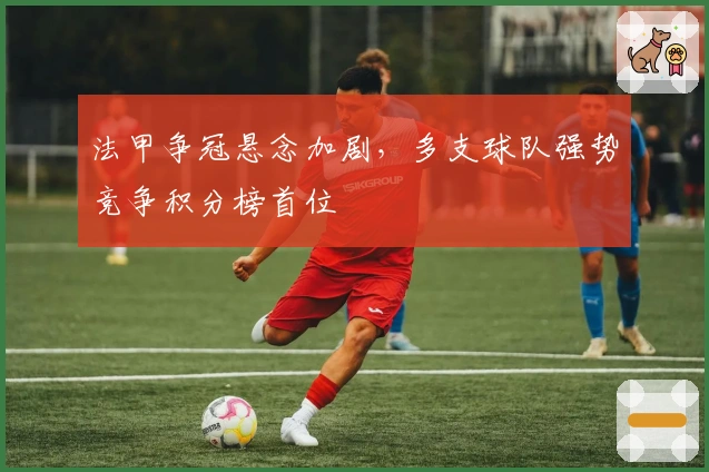 法甲争冠悬念加剧，多支球队强势竞争积分榜首位