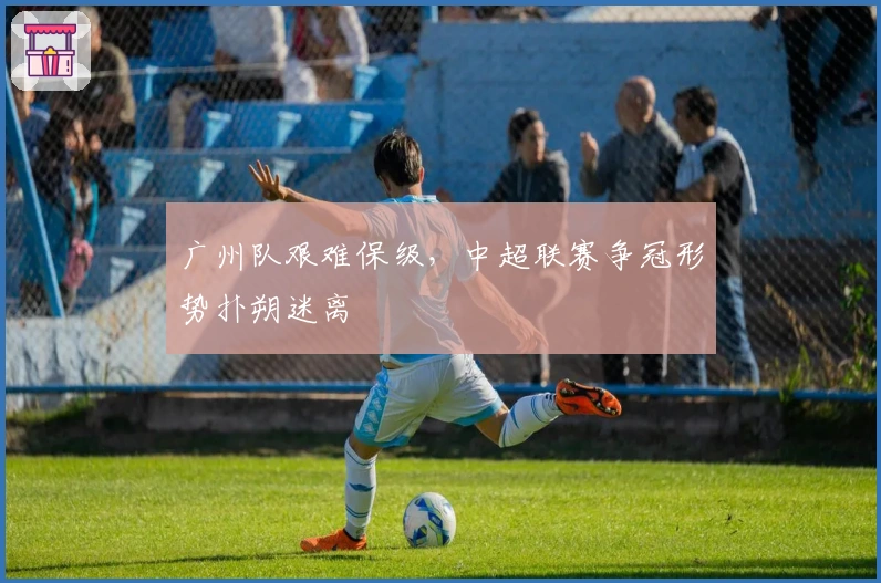 广州队艰难保级，中超联赛争冠形势扑朔迷离