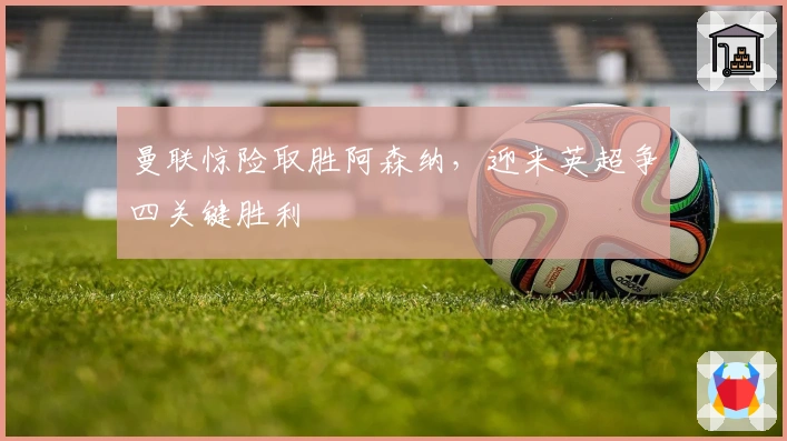 曼联惊险取胜阿森纳，迎来英超争四关键胜利