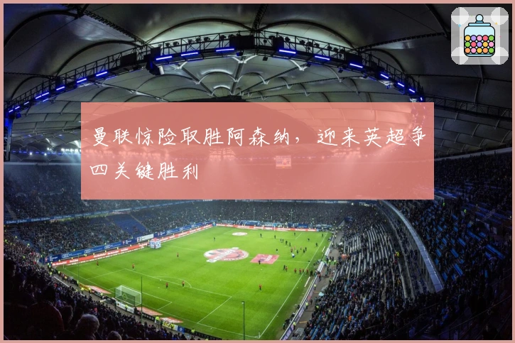 曼联惊险取胜阿森纳，迎来英超争四关键胜利