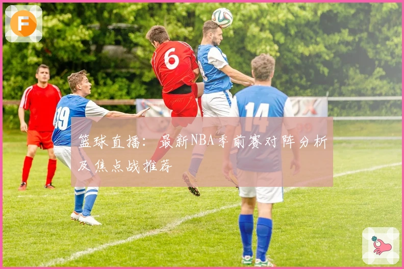 篮球直播：最新NBA季前赛对阵分析及焦点战推荐