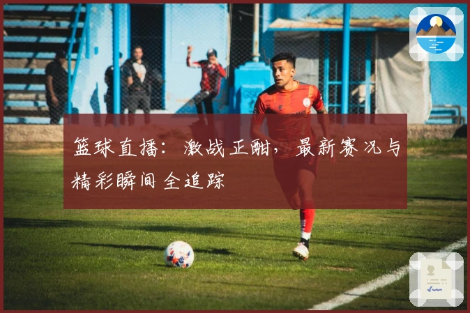 篮球直播：激战正酣，最新赛况与精彩瞬间全追踪