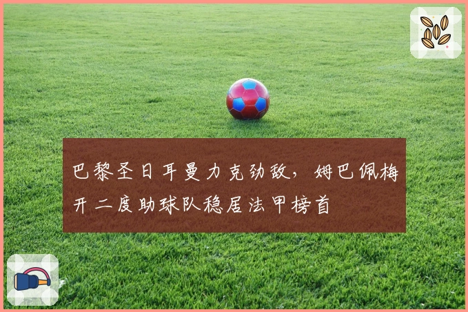 巴黎圣日耳曼力克劲敌，姆巴佩梅开二度助球队稳居法甲榜首