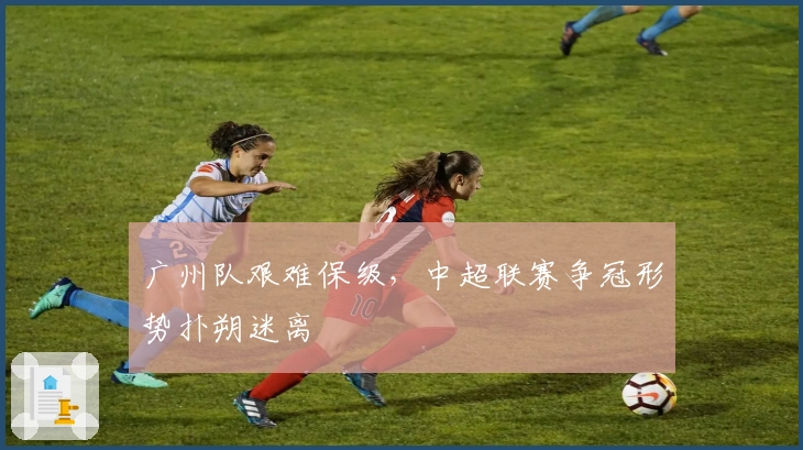 广州队艰难保级，中超联赛争冠形势扑朔迷离