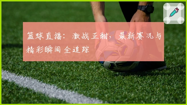 篮球直播：激战正酣，最新赛况与精彩瞬间全追踪