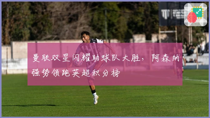 曼联双星闪耀助球队大胜，阿森纳强势领跑英超积分榜